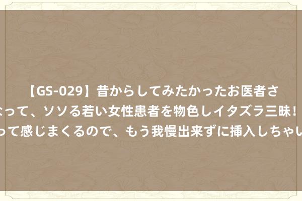 【GS-029】昔からしてみたかったお医者さんゴッコ ニセ医者になって、ソソる若い女性患者を物色しイタズラ三昧！パンツにシミまで作って感じまくるので、もう我慢出来ずに挿入しちゃいました。ああ、昔から憧れていたお医者さんゴッコをついに達成！ 博鳌论坛礼节姑娘亮相 牡丹拈花旗袍国色天香