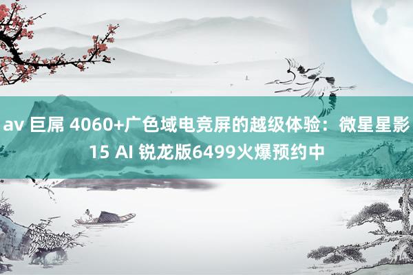 av 巨屌 4060+广色域电竞屏的越级体验：微星星影15 AI 锐龙版6499火爆预约中