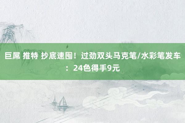 巨屌 推特 抄底速囤！过劲双头马克笔/水彩笔发车：24色得手9元