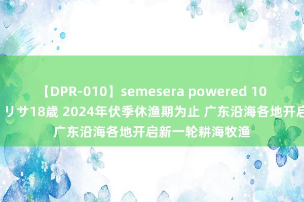 【DPR-010】semesera powered 10 ギャル女痴校生 リサ18歳 2024年伏季休渔期为止 广东沿海各地开启新一轮耕海牧渔