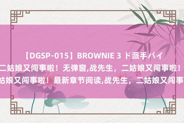 【DGSP-015】BROWNIE 3 ド派手パイパン強め黒ギャル 战先生，二姑娘又闯事啦！无弹窗，战先生，二姑娘又闯事啦！最新章节阅读，战先生，二姑娘又闯事啦！txt全集