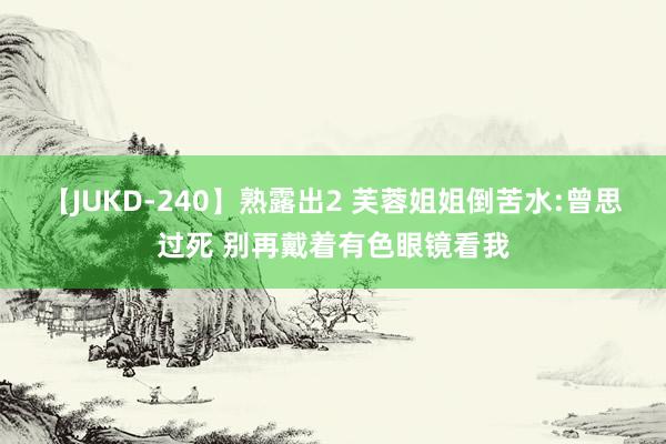 【JUKD-240】熟露出2 芙蓉姐姐倒苦水:曾思过死 别再戴着有色眼镜看我