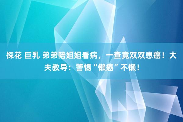 探花 巨乳 弟弟陪姐姐看病，一查竟双双患癌！大夫教导：警惕“懒癌”不懒！