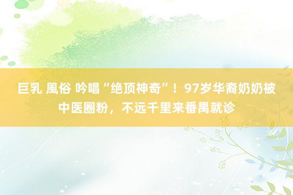 巨乳 風俗 吟唱“绝顶神奇”！97岁华裔奶奶被中医圈粉，不远千里来番禺就诊