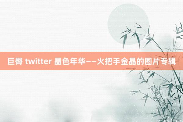 巨臀 twitter 晶色年华——火把手金晶的图片专辑