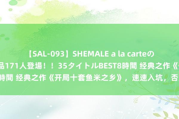 【SAL-093】SHEMALE a la carteの歴史 2008～2011 国内作品171人登場！！35タイトルBEST8時間 经典之作《开局十套鱼米之乡》，速速入坑，否则你要后悔了！