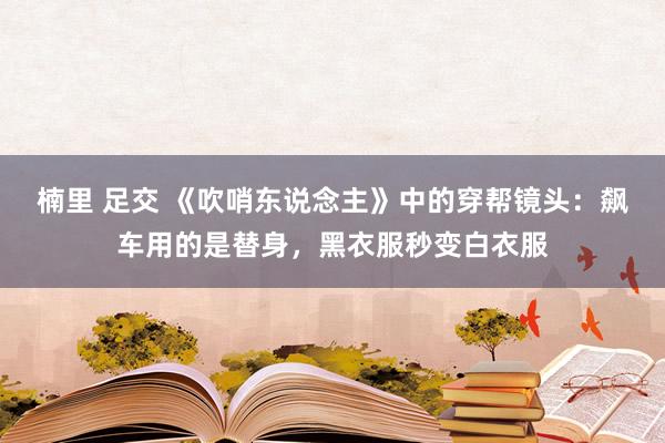 楠里 足交 《吹哨东说念主》中的穿帮镜头：飙车用的是替身，黑衣服秒变白衣服