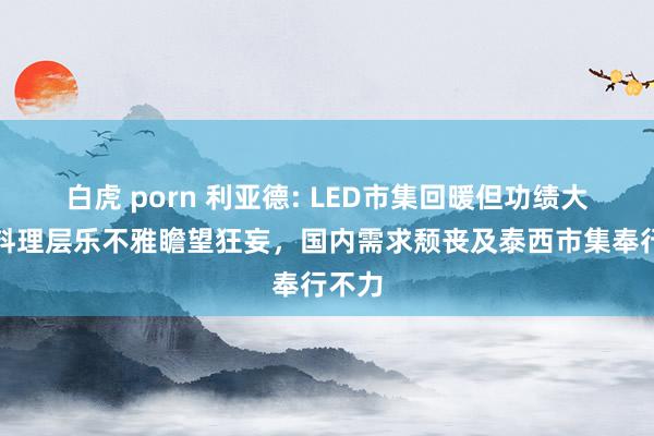 白虎 porn 利亚德: LED市集回暖但功绩大亏，料理层乐不雅瞻望狂妄，国内需求颓丧及泰西市集奉行不力