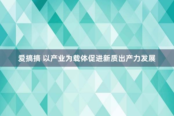 爱搞搞 以产业为载体促进新质出产力发展