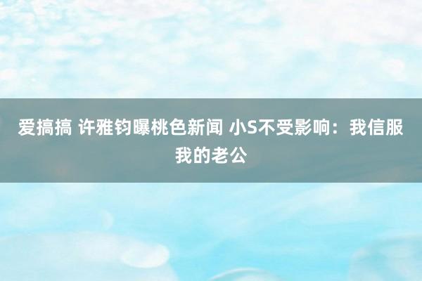 爱搞搞 许雅钧曝桃色新闻 小S不受影响：我信服我的老公