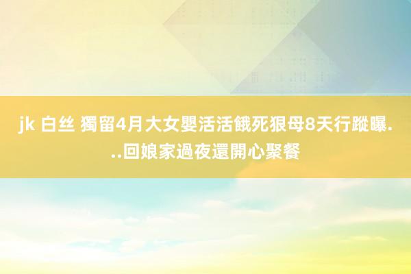 jk 白丝 獨留4月大女嬰活活餓死　狠母8天行蹤曝...回娘家過夜還開心聚餐