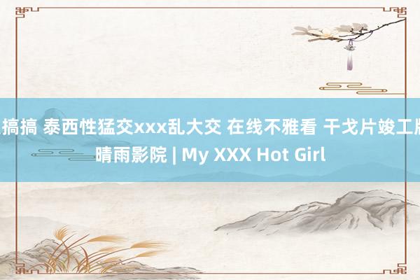 爱搞搞 泰西性猛交xxx乱大交 在线不雅看 干戈片竣工版 晴雨影院 | My XXX Hot Girl