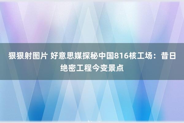 狠狠射图片 好意思媒探秘中国816核工场：昔日绝密工程今变景点