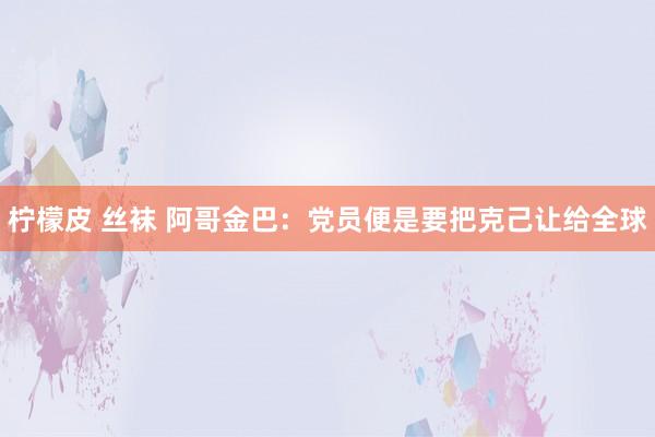 柠檬皮 丝袜 阿哥金巴：党员便是要把克己让给全球