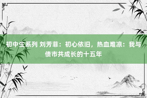 初中生系列 刘芳菲：初心依旧，热血难凉：我与债市共成长的十五年