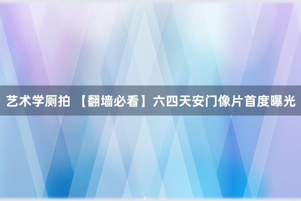 艺术学厕拍 【翻墙必看】六四天安门像片首度曝光