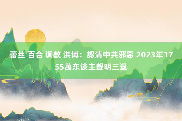 蕾丝 百合 调教 洪博：認清中共邪惡 2023年1755萬东谈主聲明三退