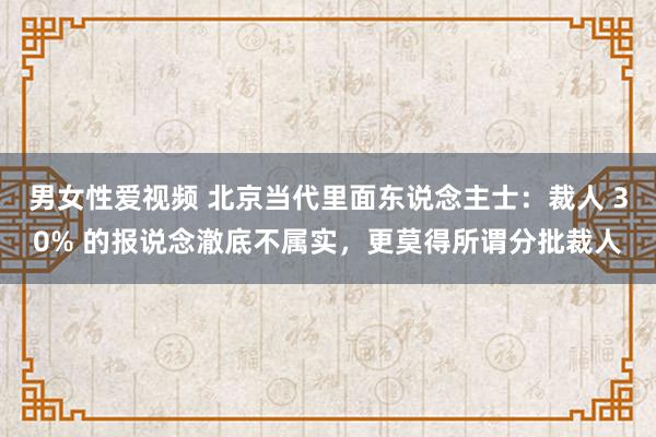 男女性爱视频 北京当代里面东说念主士：裁人 30% 的报说念澈底不属实，更莫得所谓分批裁人