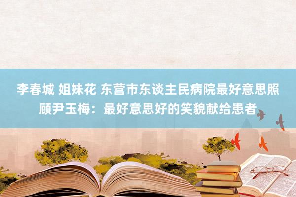 李春城 姐妹花 东营市东谈主民病院最好意思照顾尹玉梅：最好意思好的笑貌献给患者