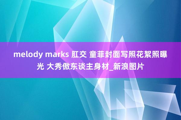 melody marks 肛交 童菲封面写照花絮照曝光 大秀傲东谈主身材_新浪图片