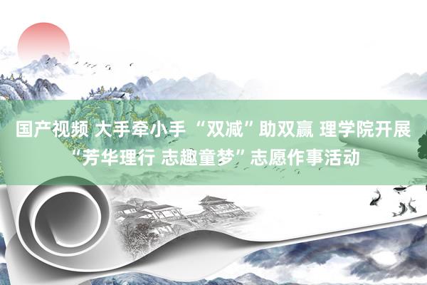 国产视频 大手牵小手 “双减”助双赢 理学院开展“芳华理行 志趣童梦”志愿作事活动