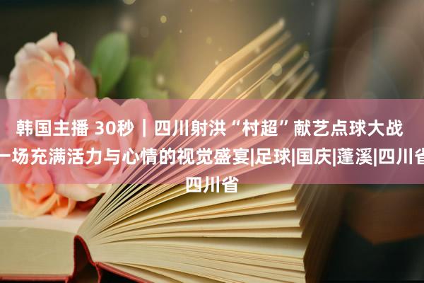 韩国主播 30秒｜四川射洪“村超”献艺点球大战 一场充满活力与心情的视觉盛宴|足球|国庆|蓬溪|四川省