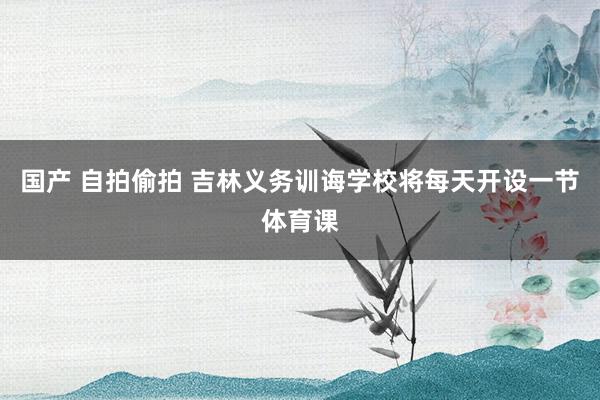 国产 自拍偷拍 吉林义务训诲学校将每天开设一节体育课