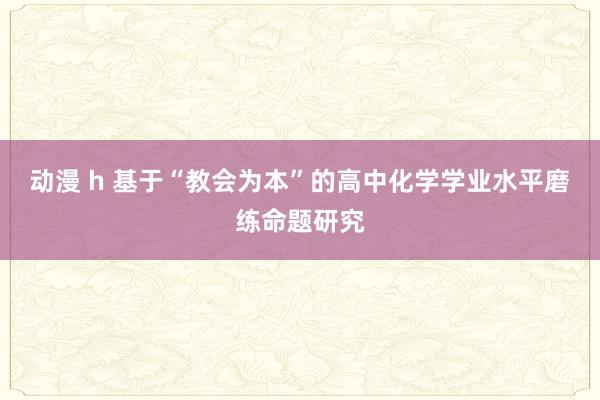 动漫 h 基于“教会为本”的高中化学学业水平磨练命题研究