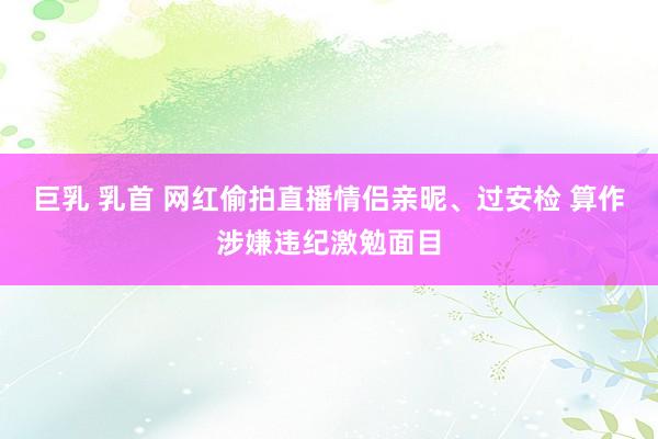 巨乳 乳首 网红偷拍直播情侣亲昵、过安检 算作涉嫌违纪激勉面目