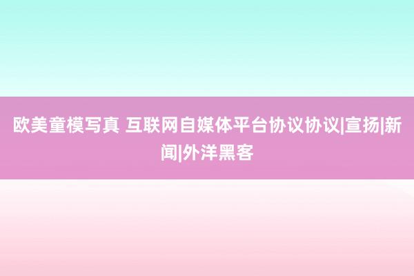 欧美童模写真 互联网自媒体平台协议协议|宣扬|新闻|外洋黑客