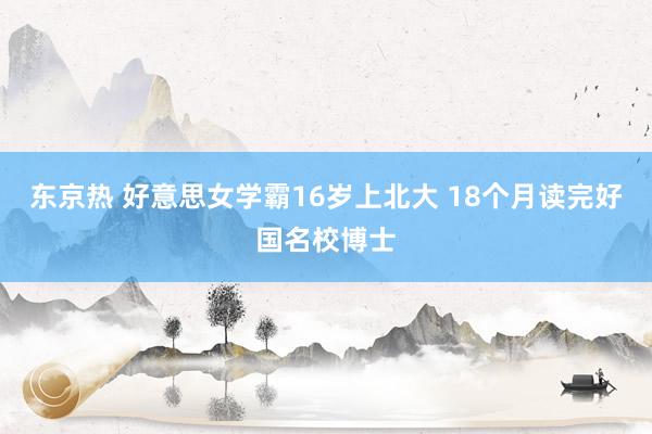 东京热 好意思女学霸16岁上北大 18个月读完好国名校博士