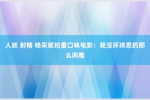 人妖 射精 杨采妮拍重口味电影：我没环球思的那么闲雅