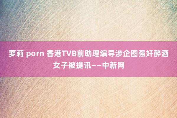 萝莉 porn 香港TVB前助理编导涉企图强奸醉酒女子被提讯——中新网