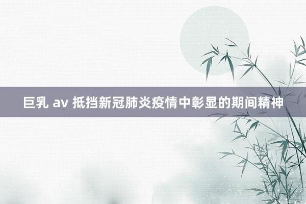 巨乳 av 抵挡新冠肺炎疫情中彰显的期间精神