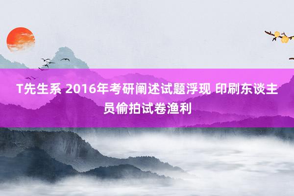 T先生系 2016年考研阐述试题浮现 印刷东谈主员偷拍试卷渔利