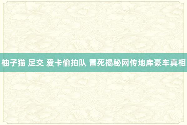 柚子猫 足交 爱卡偷拍队 冒死揭秘网传地库豪车真相