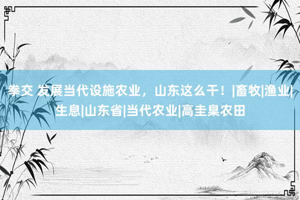 拳交 发展当代设施农业，山东这么干！|畜牧|渔业|生息|山东省|当代农业|高圭臬农田