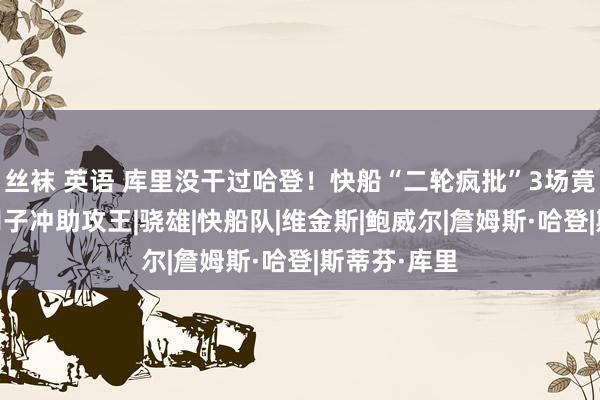 丝袜 英语 库里没干过哈登！快船“二轮疯批”3场竟成一哥 大胡子冲助攻王|骁雄|快船队|维金斯|鲍威尔|詹姆斯·哈登|斯蒂芬·库里