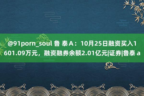 @91porn_soul 鲁 泰Ａ：10月25日融资买入1601.09万元，融资融券余额2.01亿元|证券|鲁泰ａ