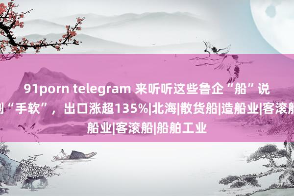 91porn telegram 来听听这些鲁企“船”说：订单接到“手软”，出口涨超135%|北海|散货船|造船业|客滚船|船舶工业