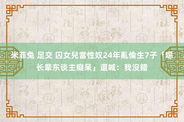 米菲兔 足交 囚女兒當性奴24年　亂倫生7子「噁长辈东谈主癡呆」還喊：我沒錯