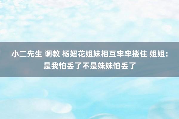 小二先生 调教 杨妞花姐妹相互牢牢搂住 姐姐：是我怕丢了不是妹妹怕丢了