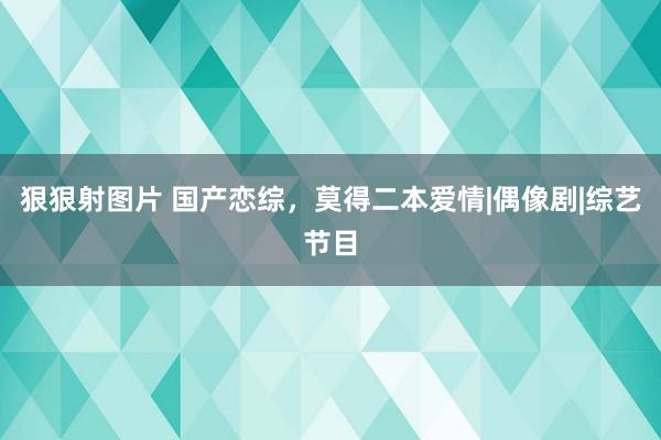 狠狠射图片 国产恋综，莫得二本爱情|偶像剧|综艺节目