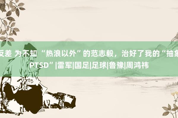 反差 为不知 “热浪以外”的范志毅，治好了我的“抽象PTSD”|雷军|国足|足球|鲁豫|周鸿祎