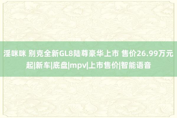 淫咪咪 别克全新GL8陆尊豪华上市 售价26.99万元起|新车|底盘|mpv|上市售价|智能语音