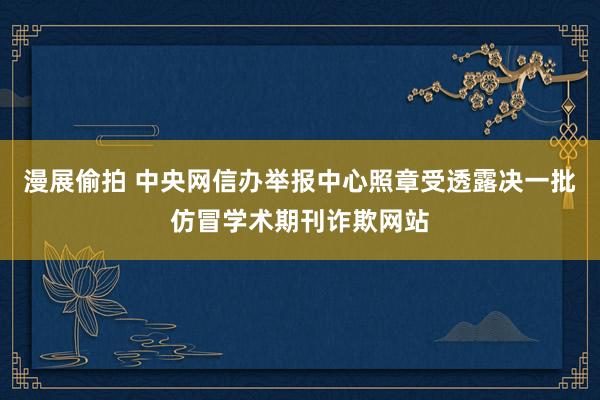 漫展偷拍 中央网信办举报中心照章受透露决一批仿冒学术期刊诈欺网站