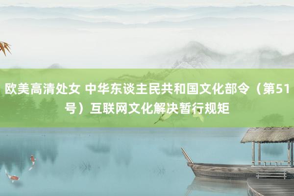 欧美高清处女 中华东谈主民共和国文化部令（第51号）　　互联网文化解决暂行规矩