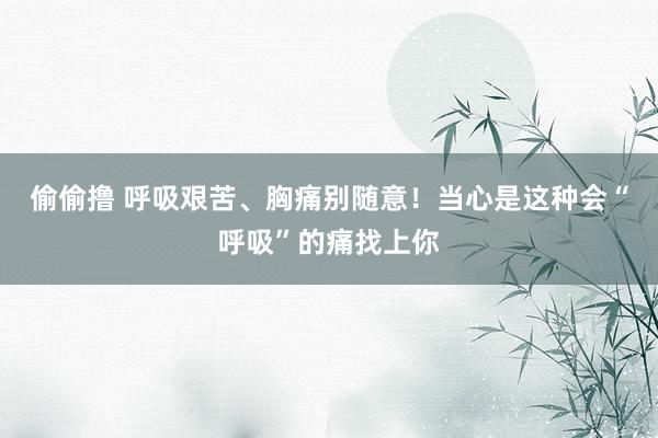 偷偷撸 呼吸艰苦、胸痛别随意！当心是这种会“呼吸”的痛找上你