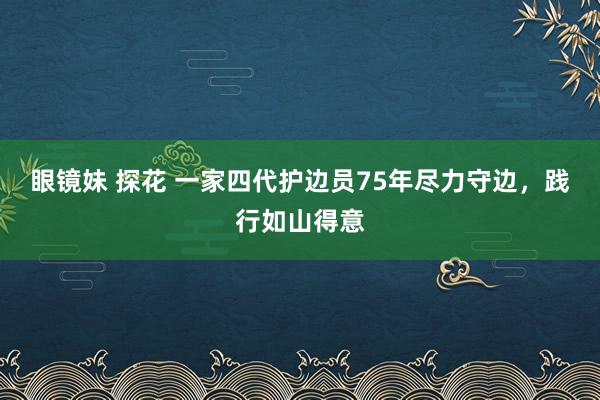 眼镜妹 探花 一家四代护边员75年尽力守边，践行如山得意