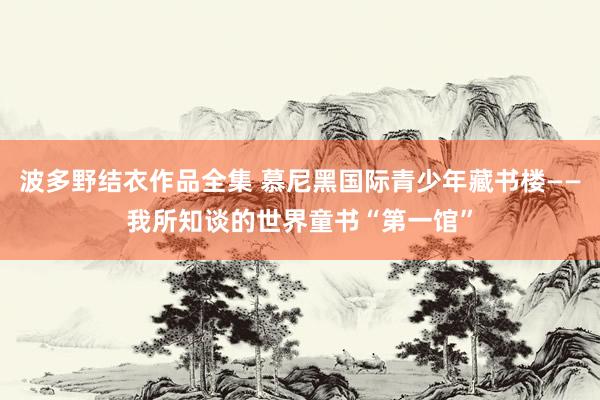 波多野结衣作品全集 慕尼黑国际青少年藏书楼——我所知谈的世界童书“第一馆”